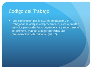 Código del Trabajo
— Una convención por la cual el empleador y el
trabajador se obligan recíprocamente, éste a prestar
servicios personales bajo dependencia y subordinación
del primero, y aquél a pagar por éstos una
remuneración determinada. (art. 7).
 