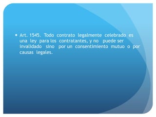 — Art. 1545. Todo contrato legalmente celebrado es
una ley para los contratantes, y no puede ser
invalidado sino por un consentimiento mutuo o por
causas legales.
 