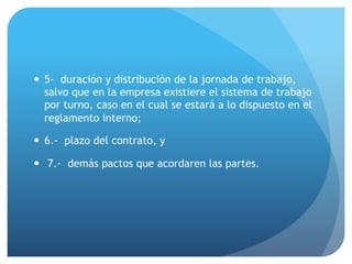 — 5- duración y distribución de la jornada de trabajo,
salvo que en la empresa existiere el sistema de trabajo
por turno, caso en el cual se estará a lo dispuesto en el
reglamento interno;
— 6.- plazo del contrato, y
— 7.- demás pactos que acordaren las partes.
 