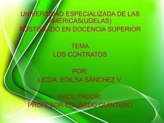 UNIVERSIDAD ESPECIALIZADA DE LAS 
AMÉRICAS(UDELAS) 
POSTGRADO EN DOCENCIA SUPERIOR 
TEMA 
LOS CONTRATOS 
POR: 
LICDA. EDILSA SÁNCHEZ V. 
FACILITADOR: 
PROFESOR EDUARDO QUINTERO 
 