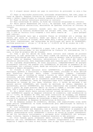 2)- O aluguel mensal deverá ser pago no escritório do procurador ou seja a Rua
     .
3)- Pagar as majorações posteriores, pleiteadas amigavelmente, bem como, pagar as
taxas de imposto, despesas ordinárias de condomínios e demais tributos que incidirem
sobre o imóvel, especificados na clausula segunda do contrato;
4)- Pagar as multas contratuais previstas no contrato;
5)- Pela conservação do imóvel, na forma das clausulas estipuladas no contrato;
6)- Pêlos gastos despendidos pôr V.S.a., em qualquer ação judicial, assim como
custas e honorários advocatícios, decorrentes de questões relativas ao Contrato de
locação;
7)- Pôr qualquer prejuízo causado pelo meu (nosso) afiançado renunciam
expressamente os direitos estabelecidos nos artigos 1499, 1500, 1501, 1503, I, II,
III, e 1504 do Cartório Civil elegendo o foro desta comarca de      , para qualquer
ação judicial.
Outrossim declara(m) mais que a presente fiança se entenderá até a entrega das
chaves, pôr parte do locatário, mesmo que depois de findo prazo de locaticio
estipulado no contrato de locação, desta mesma data, e mesmo que esse passe a vigorar
pôr prazo indeterminado, sem necessidade da Notificação pôr parte do LOCADOR(ES),
conforme preceitura o artigo n.º 40 da Lei n.º 8.245/91 de 18 de outubro de 1.991
XI)– DISPOSIÇÕES GERAIS:
1)– Obriga(m)-se o(s) LOCATARIO(S) a pagar tudo o que for devido neste contrato,
com absoluta pontualidade, no dia estabelecida na Clausula IV, acertando-se, for o
caso, os dias do primeiro mês de locação;
2)– Tudo o que for devido em razão deste contrato será cobrado em processo
executivo, ou ação apropriada no foro desta cidade com renuncia de qualquer outro,
pôr mais privilegiado que seja, correndo pôr conta do devedor, além do principal e da
multa, todas as despesas judiciais, extrajudiciais e 20% (vinte pôr cento) de
honorários advocatícios. Esta responsabilidade será reduzida para 10% (dez pôr cento)
se for liquidada amigavelmente, em nosso escritório, independentemente de qualquer
procedimento judicial, não podendo o(s) LOCATARIO(S) se opor(em) ao pagamento de tal
porcentagem, sob o pretexto algum, desde que esteja(m) em atraso com o pagamento dos
alugueis e demais obrigações;
3)– Ficarão a cargo exclusivo do(s) LOCATARIO(S), o pagamento de impostos
municipais (predial e territorial) e respectivas taxas, incluídas no Aviso emitido
pela Prefeitura Municipal desta cidade (conservação, limpeza, iluminação,
Salvamento), que já incidiam ou venham a incidir no imóvel objeto deste contrato;
outrossim, pelo(s) LOCATARIO(S) serão pagas também as contas de água e luz,
proporcional à área mesmo que os lançamentos sejam efetuados em nome de terceiros,
que não do(s) LOCATARIO(S). Sendo da responsabilidade do(s) LOCATARIO(S) as despesas
referentes ao consumo de luz, água, telefone, etc., o recibo de quitação a ser
passado pelo(s) LOCADOR(ES), pôr ocasião da devolução do imóvel, dependerá da
apresentação, pelo(s) LOCATARIO(S), dos últimos comprovantes das aludidas despesas,
para o acerto de algum possível débito se houver e também a certidão negativa de
água, IPTU e condomínio para o acerto de aluguem possível debito.
4)– Se o imóvel objeto deste contrato estiver situado em edifício de condomínio,
o(s) LOCATARIO(S) pagarão as despesas ordinárias do condomínio, como estabelecido na
Lei n.º 4.591, de dezembro de 1964, mas sendo constituído de unidades, com despesas
em comum, como em edifício em condomínio, da mesma forma o(s) LOCATARIO(S) pagarão
sua parte no rateio de despesas de conservação e demais serviços do edifício; ficando
a cargo do LOCADOR(ES) as despesas de benfeitorias do Edifício.
A)– As despesas normais de condomínio, devidas, como especificadas acima serão
pagas pelo(s) LOCATARIO(S) na forma estabelecida pela administração do edifício e
diretamente a ela;
B)– O(s) LOCADOR(ES) serão reembolsado(s) pelo(s) LOCATARIO(S) pontualmente de
cada valor que tiver(em) que despender, caso se veja(m) compelido(s) ao pagamento das
despesas prevista neste item, dentro do prazo de 3 (três) dias após a comunicação de
debito, assegurando-se ao(s) LOCADOR(ES) o direito de recusa do aluguel subsequente,
se não for satisfeita conjuntamente a obrigação do(s) LOCATARIO(S) pôr encargos,
taxas, tributos, imposto e despesas condôminas exigíveis no mês anterior;
C)– Fica fazendo parte integrante deste contrato o REGULAMENTO INTERNO do
Edifício que o(s) LOCATARIO(S) declara(m) conhecer integralmente e se obriga(m) a
respeitar e cumprir em todos os seus termos como se aqui fora transcrito;
 