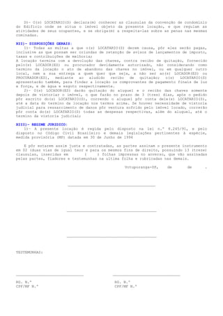 D)– O(s) LOCATARIO(S) declara(m) conhecer as clausulas da convenção de condomínio
do Edifício onde se situa o imóvel objeto da presente locação, e que regulam as
atividades de seus ocupantes, e se obriga(m) a respeita-las sobre as penas nas mesmas
cominadas.
XII)– DISPOSIÇÕES GERAIS:
1)– Todas as multas a que o(s) LOCATARIO(S) derem causa, pôr eles serão pagas,
inclusive as que possam ser oriundas de retenção de avisos de lançamentos de imposto,
taxas e contribuições de melhoria;
A locação termina com a devolução das chaves, contra recibo de quitação, fornecido
pelo(s) LOCADOR(ES) ou procurador devidamente autorizado, não considerando como
termino da locação o ato de abandono das chaves no imóvel, ou em qualquer outro
local, nem a sua entrega a quem quer que seja, a não ser ao(s) LOCADOR(ES) ou
PROCURADOR(ES), mediante ao aludido recibo de quitação; o(s) LOCATARIO(S)
apresentarão também, para findar a locação os comprovantes de pagamento finais de luz
e força, e de água e esgoto respectivamente.
2)– O(s) LOCADOR(ES) darão quitação do aluguel e o recibo das chaves somente
depois de vistoriar o imóvel, o que farão no prazo de 3 (tres) dias, após o pedido
pôr escrito do(s) LOCATARIO(S), correndo o aluguel pôr conta dele(s) LOCATARIO(S),
até a data do termino da locação nos termos acima. Se houver necessidade de vistoria
judicial para ressarcimento de danos pôr ventura sofrido pelo imóvel locado, correrão
pôr conta do(s) LOCATARIO(S) todas as despesas respectivas, além do aluguel, até o
termino da vistoria judicial;
XIII)– REGIME JURIDICO:
1)– A presente locação é regida pelo disposto na lei n.º 8.245/91, e pelo
disposto no Código Civil Brasileiro e demais legislações pertinentes à espécie,
medida provisória (MP) datada em 30 de Junho de 1994
E pôr estarem assim justa e contratadas, as partes assinam o presente instrumento
em 02 (duas vias de igual teor e para os mesmos fins de direito, possuindo 13 (treze)
clausulas, inseridas em       (     ) folhas impressas no anverso, que vão assinadas
pelas partes, fiadores e testemunhas na ultima folha e rubricadas nas demais.
Votuporanga-SP,    de       de      .
_______________________________________
     
________________________________________
     
________________________________________
     
TESTEMUNHAS:
______________________________ ______________________________
           
RG. N.º       RG. N.º      
CPF/MF N.º       CPF/MF N.º      
 