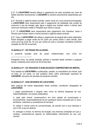 2 de 5
§ 2º. O LOCATÁRIO deverá efetuar o pagamento do valor acordado por meio de
boleto bancário favorecendo o LOCADOR ou terceiro previamente especificado por
ele.
§ 3º. Durante a vigência deste contrato, assim como em uma eventual prorrogação,
o LOCATÁRIO será responsável pelo o pagamento da totalidade das contas de
consumo e uso de energia, gás, água e esgoto que incidam sobre o imóvel, bem
como por eventuais multas e infrações que venha a causar.
§ 4º. O LOCATÁRIO será responsável pelo pagamento dos impostos, taxas e
tributos que incidam sobre o imóvel durante a vigência deste contrato.
§ 5º. Caso o LOCATÁRIO não efetue o pagamento do aluguel até a data estipulada,
ficará obrigado a pagar multa de 0% (zero por cento) sobre o valor devido, bem
como juros de mora de 1% (um por cento) ao mês e correção monetária conforme
variação do IGP-M no período.
CLÁUSULA 3ª - DO PRAZO DO ALUGUEL
A presente locação será de prazo indeterminado, com início em
___________________.
Parágrafo único. As partes poderão solicitar a rescisão deste contrato a qualquer
tempo, mediante aviso prévio de 30 (trinta) dias.
CLÁUSULA 4ª - DA VEDAÇÃO À SUBLOCAÇÃO E EMPRÉSTIMO DO IMÓVEL
Fica vedada ao LOCATÁRIO a sublocação, cessão, ou empréstimo do imóvel, quer
no todo, ou em parte, ou sob qualquer título, salvo autorização expressa do
LOCADOR, sob pena de rescisão do presente contrato.
CLÁUSULA 5ª - DOS DEVERES DO LOCATÁRIO
Sem prejuízo de outras disposições deste contrato, constituem obrigações do
LOCATÁRIO:
I. pagar pontualmente o aluguel, bem como as demais despesas de sua
responsabilidade, nos prazos estipulados;
II. zelar pelo imóvel, conservando-o em bom estado de conservação e
funcionamento, responsabilizando-se por quaisquer danos causados por si, seus
familiares, visitantes ou prestadores de serviços;
III. utilizar o imóvel como foi convencionado, de acordo com a sua natureza e
com o fim a que se destina;
IV. entregar o imóvel, no término da locação, nas mesmas condições em que o
recebeu, excetuando-se apenas as deteriorações decorrentes do seu uso
normal;
 