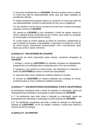 3 de 5
V. comunicar imediatamente ao LOCADOR, informá-lo qualquer dano ou defeito
no imóvel que seja de responsabilidade desta, para que sejam adotadas as
providências cabíveis;
VI. realizar prontamente quaisquer reparos ou consertos no imóvel que sejam de
sua responsabilidade, inclusive os decorrentes de mau uso ou negligência;
VII. não modificar a forma interna ou externa do imóvel sem a prévia autorização
expressa e escrita do LOCADOR;
VIII. permitir ao LOCADOR ou seu mandatário o direito de realizar vistoria do
imóvel, mediante prévia combinação de dia e horário, para avaliar as condições
de conservação e funcionamento do mesmo;
IX. cumprir todas as normas relativas ao direito de vizinhança, notadamente as
que se referem ao sossego, à tranquilidade, à segurança e à saúde dos vizinhos
do imóvel locado, respondendo exclusivamente, civil e criminalmente, pelos
danos que venha a causar a terceiros.
CLÁUSULA 6ª - DOS DEVERES DO LOCADOR
Sem prejuízo de outras disposições deste contrato, constituem obrigações do
LOCADOR:
I. entregar o imóvel ao LOCATÁRIO em perfeitas condições de habitabilidade,
assegurando a sua utilização plena e adequada para o fim a que se destina;
II. assegurar o uso pacífico do imóvel locado, não dificultando ou impedindo o
direito do LOCATÁRIO de usufruir o imóvel com tranquilidade;
III. responder pelos vícios, problemas e defeitos anteriores à locação;
IV. fornecer ao LOCATÁRIO um relatório detalhado das condições do imóvel,
constando todos os vícios, problemas e defeitos existentes.
CLÁUSULA 7ª - DAS BENFEITORIAS NECESSÁRIAS, ÚTEIS E VOLUPTUÁRIAS
As benfeitorias necessárias terão o direito de retenção ou indenização, desde que
antecipadamente submetidas à autorização e aceite expresso do LOCADOR.
§ 1º. As benfeitorias úteis terão direito a retenção ou indenização, desde que
antecipadamente submetidas à autorização e aceite expresso do LOCADOR.
§ 2º. As benfeitorias voluptuárias não terão o direito de retenção ou indenização,
restando ao LOCATÁRIO, no fim da locação, modificar o imóvel para retornar à
maneira que lhe foi entregue.
CLÁUSULA 8ª - DO SINISTRO
 