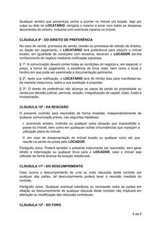 4 de 5
Qualquer sinistro que porventura venha a ocorrer no imóvel ora locado, seja por
culpa ou dolo do LOCATÁRIO, obrigará o mesmo a arcar com todas as despesas
decorrentes do sinistro, inclusive com eventuais reparos no imóvel.
CLÁUSULA 9ª - DO DIREITO DE PREFERÊNCIA
No caso de venda, promessa de venda, cessão ou promessa de cessão de direitos,
ou dação em pagamento, o LOCATÁRIO terá preferência para adquirir o imóvel
locado, em igualdade de condições com terceiros, devendo o LOCADOR dar-lhe
conhecimento do negócio mediante notificação expressa.
§ 1º. A comunicação deverá conter todas as condições do negócio e, em especial, o
preço, a forma de pagamento, a existência de ônus reais, bem como o local e
horário em que pode ser examinada a documentação pertinente.
§ 2º. Após sua notificação, o LOCATÁRIO terá 30 (trinta) dias para manifestar-se,
de maneira inequívoca, sobre a sua aceitação à proposta.
§ 3º. O direito de preferência não alcança os casos de perda da propriedade ou
venda por decisão judicial, permuta, doação, integralização de capital, cisão, fusão e
incorporação.
CLÁUSULA 10ª - DA RESCISÃO
O presente contrato será rescindido de forma imediata, independentemente de
qualquer comunicação prévia, nas seguintes hipóteses:
I. ocorrendo sinistro, incêndio ou qualquer outra situação que impossibilite a
posse do imóvel, bem como em quaisquer outras circunstâncias que impeçam a
utilização plena do imóvel;
II. em caso de desapropriação do imóvel locado ou qualquer outro ato que
resulte na perda da posse pelo LOCADOR.
Parágrafo único. Poderá também o presente instrumento ser rescindido, sem gerar
direito a indenização ou qualquer ônus para o LOCADOR, caso o imóvel seja
utilizado de forma diversa da locação residencial.
CLÁUSULA 11ª - DO DESCUMPRIMENTO
Caso ocorra o descumprimento de uma ou mais cláusulas deste contrato por
qualquer das partes, tal descumprimento poderá levar à rescisão imediata do
contrato.
Parágrafo único. Qualquer eventual tolerância ou concessão entre as partes em
relação ao descumprimento de qualquer cláusula deste contrato não implicará em
alteração ou modificação das cláusulas contratuais.
CLÁUSULA 12ª - DO FORO
 
