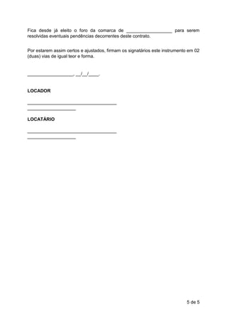 5 de 5
Fica desde já eleito o foro da comarca de __________________ para serem
resolvidas eventuais pendências decorrentes deste contrato.
Por estarem assim certos e ajustados, firmam os signatários este instrumento em 02
(duas) vias de igual teor e forma.
__________________, __/__/____.
LOCADOR
___________________________________
___________________
LOCATÁRIO
___________________________________
___________________
 