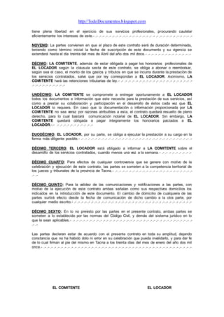 http://TodoDocumentos.blogspot.com
tiene plena libertad en el ejercicio de sus servicios profesionales, procurando cautelar
eficientemente los intereses de este.- .- .- .- .- .- .- .- .- .- .- .- .- .- .- .- .- .- .- .- .- .- .- .- .- .- .- .- .- .-
NOVENO: La partes convienen en que el plazo de este contrato será de duración determinada,
teniendo como término inicial la fecha de suscripción de este documento y su vigencia se
extenderá hasta el día treinta del mes de Abril del año dos mil doce.- .- .- .- .- .- .- .- .- .- .- .- .- .-
DÉCIMO: LA COMITENTE, además de estar obligada a pagar los honorarios profesionales de
EL LOCADOR según la cláusula sexta de este contrato, se obliga a abonar o reembolsar,
según sea el caso, el monto de los gastos y tributos en que se incurra durante la prestación de
los servicios contratados, salvo que por ley correspondan a EL LOCADOR. Asimismo, LA
COMITENTE hará las retenciones tributarias de ley.- .- .- .- .- .- .- .- .- .- .- .- .- .- .- .- .- .- .- .- .- .-
.- .- .- .- .- .- .- .- .- .-
UNDÉCIMO: LA COMITENTE se compromete a entregar oportunamente a EL LOCADOR
todos los documentos e información que este necesite para la prestación de sus servicios, así
como a prestar su colaboración y participación en el desarrollo de éstos cada vez que EL
LOCADOR lo requiera. En caso que la documentación o información proporcionada por LA
COMITENTE no sea veraz por razones atribuibles a esta, el contrato quedará resuelto de pleno
derecho, para lo cual bastará comunicación notarial de EL LOCADOR. Sin embargo, LA
COMITENTE quedará obligada a pagar íntegramente los honorarios pactados a EL
LOCADOR.-.- .- .- .- .- .- .- .- .- .- .- .-
DUODÉCIMO: EL LOCADOR, por su parte, se obliga a ejecutar la prestación a su cargo en la
forma más diligente posible.- .- .- .- .- .- .- .- .- .- .- .- .- .- .- .- .- .- .- .- .- .- .- .- .- .- .- .- .- .- .- .- .- .-
DÉCIMO TERCERO: EL LOCADOR está obligado a informar a LA COMITENTE sobre el
desarrollo de los servicios contratados, cuando menos una vez a la semana.- .- .- .- .- .- .- .- .- .-
DÉCIMO CUARTO: Para efectos de cualquier controversia que se genere con motivo de la
celebración y ejecución de este contrato, las partes se someten a la competencia territorial de
los jueces y tribunales de la provincia de Tacna.- .- .- .- .- .- .- .- .- .- .- .- .- .- .- .- .- .- .- .- .- .- .- .-
.- .-
DÉCIMO QUINTO: Para la validez de las comunicaciones y notificaciones a las partes, con
motivo de la ejecución de este contrato ambas señalan como sus respectivos domicilios los
indicados en la introducción de este documento. El cambio de domicilio de cualquiera de las
partes surtirá efecto desde la fecha de comunicación de dicho cambio a la otra parte, por
cualquier medio escrito.- .- .- .- .- .- .- .- .- .- .- .- .- .- .- .- .- .- .- .- .- .- .- .- .- .- .- .- .- .- .- .- .- .- .- .-
DÉCIMO SEXTO: En lo no previsto por las partes en el presente contrato, ambas partes se
someten a lo establecido por las normas del Código Civil, y demás del sistema jurídico en lo
que le sean aplicables.- .- .- .- .- .- .- .- .- .- .- .- .- .- .- .- .- .- .- .- .- .- .- .- .- .- .- .- .- .- .- .- .- .- .- .- .-
.- .-
Las partes declaran estar de acuerdo con el presente contrato en toda su amplitud, dejando
constancia que no ha habido dolo ni error en su celebración que pueda invalidarlo, y para dar fe
de lo cual firman al pie del mismo en Tacna a los treinta días del mes de enero del año dos mil
once.- .- .- .- .- .- .- .- .- .- .- .- .- .- .- .- .- .- .- .- .- .- .- .- .- .- .- .- .- .- .- .- .- .- .- .- .- .- .- .- .- .- .- .- .-
EL COMITENTE EL LOCADOR
 
