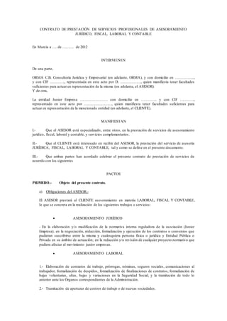 CONTRATO DE PRESTACIÓN DE SERVICIOS PROFESIONALES DE ASESORAMIENTO
JURÍDICO, FISCAL, LABORAL Y CONTABLE
En Murcia a …. de ………. de 2012
INTERVIENEN
De una parte,
ORMA C.B. Consultoría Jurídica y Empresarial (en adelante, ORMA), y con domicilio en ……………..,
y con CIF …………., representada en este acto por D. ………………, quien manifiesta tener facultades
suficientes para actuar en representación de la misma (en adelante, el ASESOR).
Y de otra,
La entidad Junior Empresa …………………… con domicilio en ………….. y con CIF …………,
representado en este acto por ……………………, quien manifiesta tener facultades suficientes para
actuar en representación de la mencionada entidad (en adelante, el CLIENTE).
MANIFIESTAN
I.- Que el ASESOR está especializado, entre otros, en la prestación de servicios de asesoramiento
jurídico, fiscal, laboral y contable, y servicios complementarios.
II.- Que el CLIENTE está interesado en recibir del ASESOR, la prestación del servicio de asesoría
JURÍDICA, FISCAL, LABORAL Y CONTABLE, tal y como se define en el presente documento.
III.- Que ambas partes han acordado celebrar el presente contrato de prestación de servicios de
acuerdo con los siguientes
PACTOS
PRIMERO.- Objeto del presente contrato.
a) Obligaciones del ASESOR.-
El ASESOR prestará al CLIENTE asesoramiento en materia LABORAL, FISCAL Y CONTABLE,
lo que se concreta en la realización de los siguientes trabajos o servicios:
 ASESORAMIENTO JURÍDICO
- En la elaboración y/o modificación de la normativa interna reguladora de la asociación (Junior
Empresa); en la negociación, redacción, formalización y ejecución de los contratos o convenios que
pudieran suscribirse entre la misma y cualesquiera persona física o jurídica y Entidad Pública o
Privada en su ámbito de actuación; en la redacción y/o revisión de cualquier proyecto normativo que
pudiera afectar al movimiento junior empresas.
 ASESORAMIENTO LABORAL
1.- Elaboración de contratos de trabajo, prórrogas, nóminas, seguros sociales, comunicaciones al
trabajador, formalización de despidos, formalización de finalizaciones de contratos, formalización de
bajas voluntarias, altas, bajas y variaciones en la Seguridad Social, y la tramitación de todo lo
anterior ante los Órganos correspondientes de la Administración.
2.- Tramitación de aperturas de centros de trabajo o de nuevas sociedades.
 