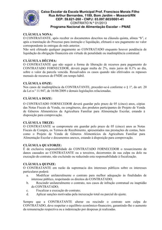 Caixa Escolar da Escola Municipal Prof. Francisco Morais Filho
Rua Arthur Bernardes, 1189, Bom Jardim – Mossoró/RN
CEP: 59.621-260 - CNPJ: 03.097.603/0001-41
CONTRATO N.º 01/2013
Programa Nacional de Alimentação Escolar – PNAE
CLÁUSULA NONA:
O CONTRATANTE, após receber os documentos descritos na cláusula quinta, alínea “b”, e
após a tramitação do Processo para instrução e liquidação, efetuará o seu pagamento no valor
correspondente às entregas do mês anterior.
Não será efetuado qualquer pagamento ao CONTRATADO enquanto houver pendência de
liquidação da obrigação financeira em virtude de penalidade ou inadimplência contratual.
CLÁUSULA DÉCIMA:
O CONTRATANTE que não seguir a forma de liberação de recursos para pagamento do
CONTRATADO FORNECEDOR, deverá pagar multa de 2%, mais juros de 0,1% ao dia,
sobre o valor da parcela vencida. Ressalvados os casos quando não efetivados os repasses
mensais de recursos do FNDE em tempo hábil.
CLÁUSULA ONZE:
Nos casos de inadimplência da CONTRATANTE, proceder-se-á conforme o § 1º, do art. 20
da Lei n.º 11.947, de 16/06/2009 e demais legislações relacionadas.
CLÁUSULA DOZE:
O CONTRATADO FORNECEDOR deverá guardar pelo prazo de 05 (cinco) anos, cópias
das Notas Fiscais de Venda, ou congêneres, dos produtos participantes do Projeto de Venda
de Gêneros Alimentícios da Agricultura Familiar para Alimentação Escolar, estando à
disposição para comprovação.
CLÁUSULA TREZE:
O CONTRATANTE se compromete em guardar pelo prazo de 05 (cinco) anos as Notas
Fiscais de Compra, os Termos de Recebimento, apresentados nas prestações de contas, bem
como o Projeto de Venda de Gêneros Alimentícios da Agricultura Familiar para
Alimentação Escolar e documentos anexos, estando à disposição para comprovação.
CLÁUSULA QUATORZE:
É de exclusiva responsabilidade do CONTRATADO FORNECEDOR o ressarcimento de
danos causados ao CONTRATANTE ou a terceiros, decorrentes de sua culpa ou dolo na
execução do contrato, não excluindo ou reduzindo esta responsabilidade à fiscalização.
CLÁUSULA QUINZE:
O CONTRATANTE em razão da supremacia dos interesses públicos sobre os interesses
particulares poderá:
a.
Modificar unilateralmente o contrato para melhor adequação às finalidades de
interesse público, respeitando os direitos do CONTRATADO;
b.
Rescindir unilateralmente o contrato, nos casos de infração contratual ou inaptidão
do CONTRATADO;
c.
Fiscalizar a execução do contrato;
d.
Aplicar sanções motivadas pela inexecução total ou parcial do ajuste.
Sempre que a CONTRATANTE alterar ou rescindir o contrato sem culpa do
CONTRATADO, deve respeitar o equilíbrio econômico-financeiro, garantindo-lhe o aumento
da remuneração respectiva ou a indenização por despesas já realizadas.

 