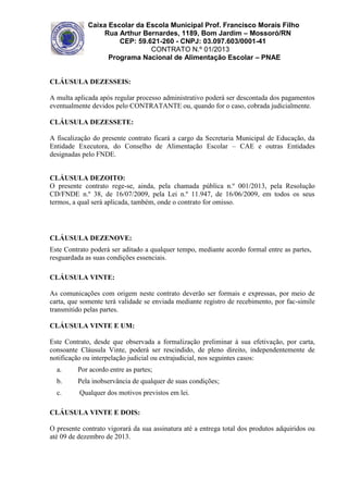 Caixa Escolar da Escola Municipal Prof. Francisco Morais Filho
Rua Arthur Bernardes, 1189, Bom Jardim – Mossoró/RN
CEP: 59.621-260 - CNPJ: 03.097.603/0001-41
CONTRATO N.º 01/2013
Programa Nacional de Alimentação Escolar – PNAE

CLÁUSULA DEZESSEIS:
A multa aplicada após regular processo administrativo poderá ser descontada dos pagamentos
eventualmente devidos pelo CONTRATANTE ou, quando for o caso, cobrada judicialmente.
CLÁUSULA DEZESSETE:
A fiscalização do presente contrato ficará a cargo da Secretaria Municipal de Educação, da
Entidade Executora, do Conselho de Alimentação Escolar – CAE e outras Entidades
designadas pelo FNDE.
CLÁUSULA DEZOITO:
O presente contrato rege-se, ainda, pela chamada pública n.º 001/2013, pela Resolução
CD/FNDE n.º 38, de 16/07/2009, pela Lei n.º 11.947, de 16/06/2009, em todos os seus
termos, a qual será aplicada, também, onde o contrato for omisso.

CLÁUSULA DEZENOVE:
Este Contrato poderá ser aditado a qualquer tempo, mediante acordo formal entre as partes,
resguardada as suas condições essenciais.
CLÁUSULA VINTE:
As comunicações com origem neste contrato deverão ser formais e expressas, por meio de
carta, que somente terá validade se enviada mediante registro de recebimento, por fac-simile
transmitido pelas partes.
CLÁUSULA VINTE E UM:
Este Contrato, desde que observada a formalização preliminar à sua efetivação, por carta,
consoante Cláusula Vinte, poderá ser rescindido, de pleno direito, independentemente de
notificação ou interpelação judicial ou extrajudicial, nos seguintes casos:
a.

Por acordo entre as partes;

b.

Pela inobservância de qualquer de suas condições;

c.

Qualquer dos motivos previstos em lei.

CLÁUSULA VINTE E DOIS:
O presente contrato vigorará da sua assinatura até a entrega total dos produtos adquiridos ou
até 09 de dezembro de 2013.

 