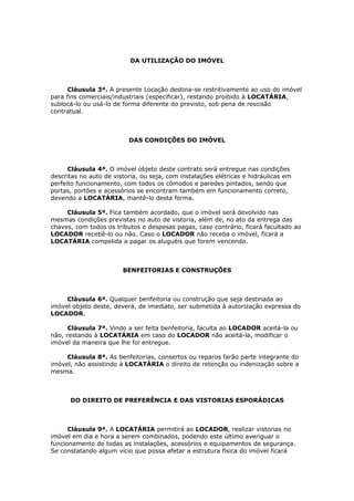 DA UTILIZAÇÃO DO IMÓVEL
Cláusula 3ª. A presente Locação destina-se restritivamente ao uso do imóvel
para fins comerciais/industriais (especificar), restando proibido à LOCATÁRIA,
sublocá-lo ou usá-lo de forma diferente do previsto, sob pena de rescisão
contratual.
DAS CONDIÇÕES DO IMÓVEL
Cláusula 4ª. O imóvel objeto deste contrato será entregue nas condições
descritas no auto de vistoria, ou seja, com instalações elétricas e hidráulicas em
perfeito funcionamento, com todos os cômodos e paredes pintados, sendo que
portas, portões e acessórios se encontram também em funcionamento correto,
devendo a LOCATÁRIA, mantê-lo desta forma.
Cláusula 5ª. Fica também acordado, que o imóvel será devolvido nas
mesmas condições previstas no auto de vistoria, além de, no ato da entrega das
chaves, com todos os tributos e despesas pagas, caso contrário, ficará facultado ao
LOCADOR recebê-lo ou não. Caso o LOCADOR não receba o imóvel, ficará a
LOCATÁRIA compelida a pagar os aluguéis que forem vencendo.
BENFEITORIAS E CONSTRUÇÕES
Cláusula 6ª. Qualquer benfeitoria ou construção que seja destinada ao
imóvel objeto deste, deverá, de imediato, ser submetida à autorização expressa do
LOCADOR.
Cláusula 7ª. Vindo a ser feita benfeitoria, faculta ao LOCADOR aceitá-la ou
não, restando à LOCATÁRIA em caso do LOCADOR não aceitá-la, modificar o
imóvel da maneira que lhe foi entregue.
Cláusula 8ª. As benfeitorias, consertos ou reparos farão parte integrante do
imóvel, não assistindo à LOCATÁRIA o direito de retenção ou indenização sobre a
mesma.
DO DIREITO DE PREFERÊNCIA E DAS VISTORIAS ESPORÁDICAS
Cláusula 9ª. A LOCATÁRIA permitirá ao LOCADOR, realizar vistorias no
imóvel em dia e hora a serem combinados, podendo este último averiguar o
funcionamento de todas as instalações, acessórios e equipamentos de segurança.
Se constatando algum vício que possa afetar a estrutura física do imóvel ficará
 