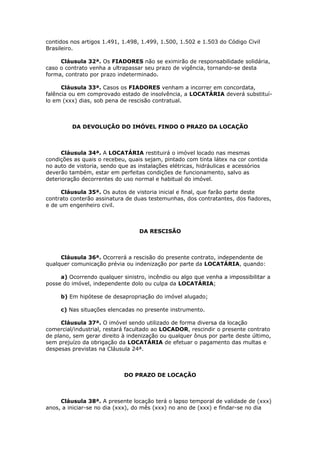 contidos nos artigos 1.491, 1.498, 1.499, 1.500, 1.502 e 1.503 do Código Civil
Brasileiro.
Cláusula 32ª. Os FIADORES não se eximirão de responsabilidade solidária,
caso o contrato venha a ultrapassar seu prazo de vigência, tornando-se desta
forma, contrato por prazo indeterminado.
Cláusula 33ª. Casos os FIADORES venham a incorrer em concordata,
falência ou em comprovado estado de insolvência, a LOCATÁRIA deverá substituí-
lo em (xxx) dias, sob pena de rescisão contratual.
DA DEVOLUÇÃO DO IMÓVEL FINDO O PRAZO DA LOCAÇÃO
Cláusula 34ª. A LOCATÁRIA restituirá o imóvel locado nas mesmas
condições as quais o recebeu, quais sejam, pintado com tinta látex na cor contida
no auto de vistoria, sendo que as instalações elétricas, hidráulicas e acessórios
deverão também, estar em perfeitas condições de funcionamento, salvo as
deterioração decorrentes do uso normal e habitual do imóvel.
Cláusula 35ª. Os autos de vistoria inicial e final, que farão parte deste
contrato conterão assinatura de duas testemunhas, dos contratantes, dos fiadores,
e de um engenheiro civil.
DA RESCISÃO
Cláusula 36ª. Ocorrerá a rescisão do presente contrato, independente de
qualquer comunicação prévia ou indenização por parte da LOCATÁRIA, quando:
a) Ocorrendo qualquer sinistro, incêndio ou algo que venha a impossibilitar a
posse do imóvel, independente dolo ou culpa da LOCATÁRIA;
b) Em hipótese de desapropriação do imóvel alugado;
c) Nas situações elencadas no presente instrumento.
Cláusula 37ª. O imóvel sendo utilizado de forma diversa da locação
comercial/industrial, restará facultado ao LOCADOR, rescindir o presente contrato
de plano, sem gerar direito à indenização ou qualquer ônus por parte deste último,
sem prejuízo da obrigação da LOCATÁRIA de efetuar o pagamento das multas e
despesas previstas na Cláusula 24ª.
DO PRAZO DE LOCAÇÃO
Cláusula 38ª. A presente locação terá o lapso temporal de validade de (xxx)
anos, a iniciar-se no dia (xxx), do mês (xxx) no ano de (xxx) e findar-se no dia
 