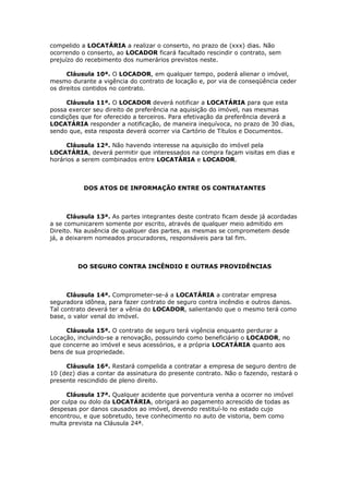 compelido a LOCATÁRIA a realizar o conserto, no prazo de (xxx) dias. Não
ocorrendo o conserto, ao LOCADOR ficará facultado rescindir o contrato, sem
prejuízo do recebimento dos numerários previstos neste.
Cláusula 10ª. O LOCADOR, em qualquer tempo, poderá alienar o imóvel,
mesmo durante a vigência do contrato de locação e, por via de conseqüência ceder
os direitos contidos no contrato.
Cláusula 11ª. O LOCADOR deverá notificar a LOCATÁRIA para que esta
possa exercer seu direito de preferência na aquisição do imóvel, nas mesmas
condições que for oferecido a terceiros. Para efetivação da preferência deverá a
LOCATÁRIA responder a notificação, de maneira inequívoca, no prazo de 30 dias,
sendo que, esta resposta deverá ocorrer via Cartório de Títulos e Documentos.
Cláusula 12ª. Não havendo interesse na aquisição do imóvel pela
LOCATÁRIA, deverá permitir que interessados na compra façam visitas em dias e
horários a serem combinados entre LOCATÁRIA e LOCADOR.
DOS ATOS DE INFORMAÇÃO ENTRE OS CONTRATANTES
Cláusula 13ª. As partes integrantes deste contrato ficam desde já acordadas
a se comunicarem somente por escrito, através de qualquer meio admitido em
Direito. Na ausência de qualquer das partes, as mesmas se comprometem desde
já, a deixarem nomeados procuradores, responsáveis para tal fim.
DO SEGURO CONTRA INCÊNDIO E OUTRAS PROVIDÊNCIAS
Cláusula 14ª. Comprometer-se-á a LOCATÁRIA a contratar empresa
seguradora idônea, para fazer contrato de seguro contra incêndio e outros danos.
Tal contrato deverá ter a vênia do LOCADOR, salientando que o mesmo terá como
base, o valor venal do imóvel.
Cláusula 15ª. O contrato de seguro terá vigência enquanto perdurar a
Locação, incluindo-se a renovação, possuindo como beneficiário o LOCADOR, no
que concerne ao imóvel e seus acessórios, e a própria LOCATÁRIA quanto aos
bens de sua propriedade.
Cláusula 16ª. Restará compelida a contratar a empresa de seguro dentro de
10 (dez) dias a contar da assinatura do presente contrato. Não o fazendo, restará o
presente rescindido de pleno direito.
Cláusula 17ª. Qualquer acidente que porventura venha a ocorrer no imóvel
por culpa ou dolo da LOCATÁRIA, obrigará ao pagamento acrescido de todas as
despesas por danos causados ao imóvel, devendo restituí-lo no estado cujo
encontrou, e que sobretudo, teve conhecimento no auto de vistoria, bem como
multa prevista na Cláusula 24ª.
 