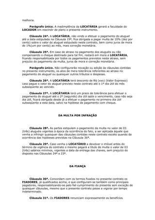melhoria.
Parágrafo único. A inadimplência da LOCATÁRIA gerará a faculdade do
LOCADOR em rescindir de plano o presente instrumento.
Cláusula 24ª. A LOCATÁRIA, não vindo a efetuar o pagamento do aluguel
até a data estipulada na Cláusula 19ª, fica obrigada a pagar multa de 10% (dez por
cento) sobre o valor do aluguel estipulado neste contrato, bem como juros de mora
de 1%(um por cento) ao mês, mais correção monetária.
Cláusula 25ª. Em caso de atraso no pagamento dos aluguéis ou não
compensando o cheque destinado para tal fim, restará em mora a LOCATÁRIA,
ficando responsabilizada por todos os pagamentos previstos neste atraso, sem
prejuízo do pagamento da multa, juros de mora e correção monetária.
Parágrafo único. Não configurarão novação ou adição às cláusulas contidas
no presente instrumento, os atos de mera tolerância referentes ao atraso no
pagamento do aluguel ou quaisquer outros tributos e despesas.
Cláusula 26ª. A LOCATÁRIA terá desconto de R$ (xxx) (Valor Expresso)
caso pague o valor do aluguel previsto neste contrato até o 1º dia útil do mês
subseqüente ao vencido.
Cláusula 27ª. A LOCÁTARIA terá um prazo de tolerância para efetuar o
pagamento do aluguel até o 2º (segundo) dia útil após o vencimento, caso não seja
dia útil, ficará obrigada desde já a efetuar o pagamento no primeiro dia útil
subseqüente a esta data, salvo na hipótese de pagamento com cheque.
DA MULTA POR INFRAÇÃO
Cláusula 28ª. As partes estipulam o pagamento da multa no valor de 03
(três) aluguéis vigentes à época da ocorrência do fato, a ser aplicada àquele que
venha a infringir quaisquer das cláusulas contidas neste contrato exceto quando da
ocorrência das hipóteses previstas na Cláusula 36ª.
Cláusula 29ª. Caso venha o LOCATÁRIO a devolver o imóvel antes do
término da vigência do contrato o mesmo pagará a título de multa o valor de 03
(três) salários mínimos, vigentes a data da entrega das chaves, sem prejuízo do
disposto nas Cláusulas 24ª e 23ª.
DA FIANÇA
Cláusula 30ª. Concordam com os termos fixados no presente contrato os
FIADORES, já qualificados acima, e que configuram-se também como principais
pagadores, responsabilizando-se pelo fiel cumprimento do presente sem exceção de
quaisquer cláusulas, mesmo que o presente contrato passe a vigorar por tempo
indeterminado.
Cláusula 31ª. Os FIADORES renunciam expressamente os benefícios
 