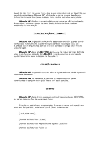 (xxx), do mês (xxx) no ano de (xxx), data a qual o imóvel deverá ser devolvido nas
condições previstas na Cláusula 34ª, efetivando-se com a entrega das chaves,
independentemente de aviso ou qualquer outra medida judicial ou extrajudicial.
Cláusula 39ª. Findo o prazo estipulado neste contrato e não havendo Ação
Renovatória, o mesmo cessará de pleno direito, independente de qualquer
notificação ou interpelação.
DA PRORROGAÇÃO DO CONTRATO
Cláusula 40ª. O presente instrumento poderá ser renovado quando estiver
configurada materialmente as determinações contidas nos artigos 51 da Lei
8.245/91 (Lei do Inquilinato), com as exceções contidas no artigo 52 do mesmo
diploma legal.
Cláusula 41ª. Caso a LOCATÁRIA permaneça no imóvel por mais de trinta
dias, e não havendo oposição do LOCADOR, restará presumida a prorrogação
deste instrumento, salvo o disposto na Cláusula 4ª.
CONDIÇÕES GERAIS
Cláusula 42ª. O presente contrato passa a vigorar entre as partes a partir da
assinatura do mesmo.
Cláusula 43ª. Os herdeiros, sucessores ou cessionários das partes
contratantes se obrigam desde já ao inteiro teor deste contrato.
DO FORO
Cláusula 44ª. Para dirimir quaisquer controvérsias oriundas do CONTRATO,
as partes elegem o foro da comarca de (xxx);
Por estarem assim justos e contratados, firmam o presente instrumento, em
duas vias de igual teor, juntamente com 2 (duas) testemunhas.
(Local, data e ano).
(Nome e assinatura do Locador)
(Nome e assinatura do Representante legal da Locatária)
(Nome e assinatura do Fiador 1)
 