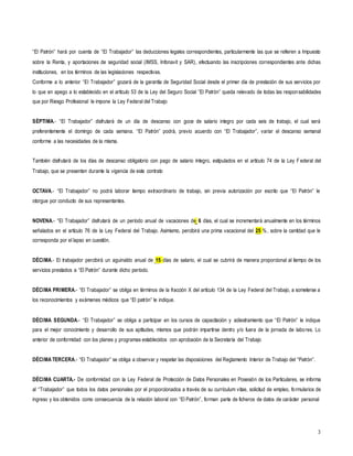 3
“El Patrón” hará por cuenta de “El Trabajador” las deducciones legales correspondientes, particularmente las que se refieren a Impuesto
sobre la Renta, y aportaciones de seguridad social (IMSS, Infonavit y SAR), efectuando las inscripciones correspondientes ante dichas
instituciones, en los términos de las legislaciones respectivas.
Conforme a lo anterior “El Trabajador” gozará de la garantía de Seguridad Social desde el primer día de prestación de sus servicios por
lo que en apego a lo establecido en el artículo 53 de la Ley del Seguro Social “El Patrón” queda relevado de todas las responsabilidades
que por Riesgo Profesional le impone la Ley Federal del Trabajo
SÉPTIMA.- “El Trabajador” disfrutará de un día de descanso con goce de salario integro por cada seis de trabajo, el cual será
preferentemente el domingo de cada semana. “El Patrón” podrá, previo acuerdo con “El Trabajador”, variar el descanso semanal
conforme a las necesidades de la misma.
También disfrutará de los días de descanso obligatorio con pago de salario íntegro, estipulados en el artículo 74 de la Ley Federal del
Trabajo, que se presenten durante la vigencia de este contrato
OCTAVA.- “El Trabajador” no podrá laborar tiempo extraordinario de trabajo, sin previa autorización por escrito que “El Patrón” le
otorgue por conducto de sus representantes.
NOVENA.- “El Trabajador” disfrutará de un período anual de vacaciones de 6 días, el cual se incrementará anualmente en los términos
señalados en el artículo 76 de la Ley Federal del Trabajo. Asimismo, percibirá una prima vacacional del 25 %, sobre la cantidad que le
corresponda por el lapso en cuestión.
DÉCIMA.- El trabajador percibirá un aguinaldo anual de 15 días de salario, el cual se cubrirá de manera proporcional al tiempo de los
servicios prestados a “El Patrón” durante dicho período.
DÉCIMA PRIMERA.- “El Trabajador” se obliga en términos de la fracción X del artículo 134 de la Ley Federal del Trabajo, a someterse a
los reconocimientos y exámenes médicos que “El patrón” le indique.
DÉCIMA SEGUNDA.- “El Trabajador” se obliga a participar en los cursos de capacitación y adiestramiento que “El Patrón” le indique
para el mejor conocimiento y desarrollo de sus aptitudes, mismos que podrán impartirse dentro y/o fuera de la jornada de labores. Lo
anterior de conformidad con los planes y programas establecidos con aprobación de la Secretaría del Trabajo
DÉCIMA TERCERA.- “El Trabajador” se obliga a observar y respetar las disposiciones del Reglamento Interior de Trabajo del “Patrón”.
DÉCIMA CUARTA.- De conformidad con la Ley Federal de Protección de Datos Personales en Posesión de los Particulares, se informa
al “Trabajador” que todos los datos personales por el proporcionados a través de su currículum vitae, solicitud de empleo, formularios de
ingreso y los obtenidos como consecuencia de la relación laboral con “El Patrón”, forman parte de ficheros de datos de carácter personal
 