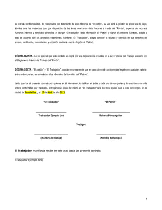 4
de estricta confidencialidad. El responsable del tratamiento de esos ficheros es “El patrón”, su uso será la gestión de procesos de pago,
trámites ante las instancias que por disposición de las leyes mexicanas deba hacerse a través del “Patrón”, aspectos de recursos
humanos internos y servicios generales. Al otorgar “El trabajador” esta información al “Patrón” y signar el presente Contrato, acepta y
está de acuerdo con los anotados tratamientos. Asimismo “El Trabajador”, acepta conocer la facultad y ejercicio de sus derechos de
acceso, rectificación, cancelación y oposición mediante escrito dirigido al “Patrón”.
DÉCIMA QUINTA.- Lo no previsto por este contrato se regirá por las disposiciones previstas en la Ley Federal del Trabajo, así como por
el Reglamento Interior de Trabajo del “Patrón”.
DÉCIMA SEXTA.- “El patrón” y “El Trabajador”, aceptan expresamente que en caso de existir controversias legales en cualquier materia
entre ambas partes, se someterán a los tribunales del domicilio del “Patrón”.
Leído que fue el presente contrato por quienes en él intervienen, lo ratifican en todas y cada una de sus partes y lo suscriben a su más
entera conformidad por triplicado, entregándose copia del mismo al “El Trabajador”para los fines legales que a éste convengan, en la
ciudad de Puebla Pue.,, el 17 de Abril de año 2013.
“El Trabajador” “El Patrón”
Trabajador Ejemplo Uno Roberto Pérez Aguilar
Testigos
(Nombre del testigo) (Nombre del testigo)
El Trabajador manifiesta recibir en este acto copia del presente contrato.
Trabajador Ejemplo Uno
 