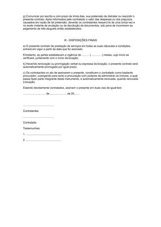 g) Comunicar por escrito e com prazo de trinta dias, sua pretensão de distratar ou rescindir o
presente contrato. Após informados pelo contratado o valor das despesas ou dos prejuízos
causados em razão de tal pretensão, deverão os contratantes ressarcí-lo de uma única vez e
no exato instante da anulação ou da devolução de documentos, sob pena de incorrerem ao
pagamento de três aluguéis então estabelecidos.



                                                     III - DISPOSIÇÕES FINAIS

a) O presente contrato de prestação de serviços em todas as suas cláusulas e condições,
entrará em vigor a partir da data que for assinado.

Entretanto, as partes estabelecem a vigência de .......... (...............) meses, cujo início se
verificará, juntamente com o início da locação;

b) Havendo renovação ou prorrogação verbal ou expressa da locação, o presente contrato será
automaticamente prorrogado por igual prazo;

c) Os contratantes no ato de assinarem o presente, constituem o contratado como bastante
procurador, outorgando para tanto a procuração com poderes de administrar os imóveis, a qual
passa fazer parte integrante deste instrumento, e automaticamente renovada, quando renovada
a locação.

Estando devidamente contratados, assinam o presente em duas vias de igual teor.

......................, ...... de ...................... de 20.......



.........................................

Contratantes

.........................................

Contratado

Testemunhas:

1. ...............................................

2. ...............................................
 