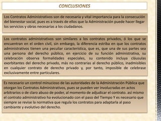 Los Contratos Administrativos son de necesaria y vital importancia para la consecución
del bienestar social, pues es a través de ellos que la Administración puede hacer llegar
los servicios y obras necesarias a los ciudadanos.
Los contratos administrativos son similares a los contratos privados, ó los que se
encuentran en el orden civil, sin embargo, la diferencia estriba en que los contratos
administrativos tienen una peculiar característica, que es, que una de sus partes sea
una persona del derecho público, en ejercicio de su función administrativa, su
celebración observa formalidades especiales, su contenido incluya cláusulas
exorbitantes del derecho privado, más no contrarias al derecho público, inadmisibles
en cualquier contrato de derecho privado y, por tanto, imposible de celebrase
exclusivamente entre particulares.
Es necesario un control minucioso de las autoridades de la Administración Pública que
otorgan los Contratos Administrativos, pues se pueden ver involucradas en actos
arbitrarios o de claro abuso de poder, al momento de adjudicar el contrato. así mismo
el contrato administrativo ha evolucionado con el paso del Tiempo Y es necesario que
siempre se revise la normativa que regula los contratos para adaptarla al paso
cambiante y evolutivo del derecho.
 