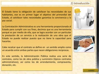 El Estado tiene la obligación de satisfacer las necesidades de sus
habitantes, ese es en primer lugar el objetivo del primordial del
Estado, al satisfacer tales necesidades garantiza la convivencia y la
paz social.
La Contratación Administrativa es una herramienta proporcionada al
Estado para cumplir con sus fines, decimos que es una herramienta
porqué es por medio de ella, que se logra acordar con un particular
la prestación de un servicio o la realización de una obra que el
Estado no puede realizar puesto que no tiene la capacidad para
hacerlas.
Cabe recalcar que el contrato se define en un sentido amplio como
un acuerdo entre ambas partes que nacen obligaciones reciprocas.
En este sentido, la Administración Pública realiza una serie de
contratos, como los de obra pública y suministro (típicos contratos
administrativos), así como los de arrendamiento, compraventa,
donación, etc.
JUAREZ
 