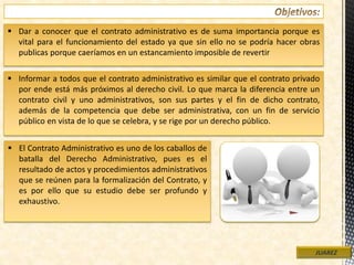  Dar a conocer que el contrato administrativo es de suma importancia porque es
vital para el funcionamiento del estado ya que sin ello no se podría hacer obras
publicas porque caeríamos en un estancamiento imposible de revertir
JUAREZ
 Informar a todos que el contrato administrativo es similar que el contrato privado
por ende está más próximos al derecho civil. Lo que marca la diferencia entre un
contrato civil y uno administrativos, son sus partes y el fin de dicho contrato,
además de la competencia que debe ser administrativa, con un fin de servicio
público en vista de lo que se celebra, y se rige por un derecho público.
 El Contrato Administrativo es uno de los caballos de
batalla del Derecho Administrativo, pues es el
resultado de actos y procedimientos administrativos
que se reúnen para la formalización del Contrato, y
es por ello que su estudio debe ser profundo y
exhaustivo.
 