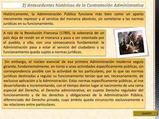Históricamente, la Administración Pública funciona más bien como un aparto
meramente represor y al servicio del monarca absoluto, sin someterse a las normas
jurídicas en su funcionamiento.
JUAREZ
A raíz de la Revolución Francesa (1789), la soberanía de un
país deja de residir en el monarca y pasa a ser ostentada por
el pueblo, y ello, con una consecuencia fundamental: la
Administración pasa a estar al servicio del ciudadano y su
funcionamiento queda sujeto a normas jurídicas.
Sin embargo, el núcleo esencial de esa primera Administración moderna seguía
girando, fundamentalmente, en torno a unas actividades específicamente públicas, sin
correspondencia posible con la actividad de los particulares, por lo que las normas
jurídicas destinadas a regular su funcionamiento tenían que ser, necesariamente, de
exclusiva aplicación a la Administración. Estas normas específicamente públicas, al irse
desarrollando e incrementando, con el tiempo dieron lugar al nacimiento de una rama
especial del Derecho, el Derecho administrativo, en cuanto Derecho regulador del
funcionamiento y de los derechos y obligaciones de la Administración Pública,
diferenciado del Derecho privado, cuyo ámbito queda circunscrito exclusivamente a
las relaciones entre particulares.
 