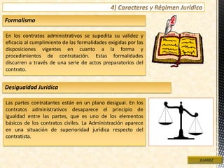 En los contratos administrativos se supedita su validez y
eficacia al cumplimiento de las formalidades exigidas por las
disposiciones vigentes en cuanto a la forma y
procedimientos de contratación. Estas formalidades
discurren a través de una serie de actos preparatorios del
contrato.
JUAREZ
Formalismo
Las partes contratantes están en un plano desigual. En los
contratos administrativos desaparece el principio de
igualdad entre las partes, que es uno de los elementos
básicos de los contratos civiles. La Administración aparece
en una situación de superioridad jurídica respecto del
contratista.
Desigualdad Jurídica
 
