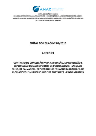 EDITAL DO LEILÃO Nº 01/2016
CONCESSÃO PARA AMPLIAÇÃO, MANUTENÇÃO E EXPLORAÇÃO DOS AEROPORTOS DE PORTO ALEGRE -
SALGADO FILHO, DE SALVADOR - DEPUTADO LUÍS EDUARDO MAGALHÃES, DE FLORIANÓPOLIS - HERCÍLIO
LUZ E DE FORTALEZA - PINTO MARTINS
EDITAL DO LEILÃO Nº 01/2016
ANEXO 24
CONTRATO DE CONCESSÃO PARA AMPLIAÇÃO, MANUTENÇÃO E
EXPLORAÇÃO DOS AEROPORTOS DE PORTO ALEGRE - SALGADO
FILHO, DE SALVADOR - DEPUTADO LUÍS EDUARDO MAGALHÃES, DE
FLORIANÓPOLIS - HERCÍLIO LUZ E DE FORTALEZA - PINTO MARTINS
 
