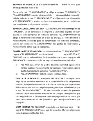SEGUNDA. LA VIGENCIA De este contrato será de meses forzosos para
ambas partes con inicio el día
Fecha en la cual “EL ARRENDADOR” se obliga a entregar “EL INMUEBLE” a
“EL ARRENDATARIO”, con terminación el día sin necesidad de resolución
Judicial fecha en la cual “EL ARRENDATARIO” se obliga a entregar el inmueble
a “EL ARRENDADOR” o a quien sus derechos representen, en las condiciones
que se establece en el presente contrato.
TERCERA.CONDICCIONES DEL BIEN “EL ARRENDADOR” Hace entrega de “EL
INMUEBLE”. En las condiciones de Higiene y Salubridad exigidas en buen
estado así como completas en todos sus servicios. “EL ARRENDATARIO” se
obliga a devolverlo en el estado en el que se entrega, así como brindarle el
mantenimiento adecuado para la conservación del inmueble arrendado,
siendo por cuenta de “EL ARRENDATARIO” Los gastos de reparaciones y
mantenimiento por su culpa o negligencia.
CUARTA. MONTO DE LA RENTA. La renta mensual que “EL ARRENDATARIO”
pagara a “EL ARRENDADOR” será la cantidad pesos 00/100 M.N)
CANTIDAD que no incluye el IVA, En el entendido que la renta se pagara a EL
ARRENDADOR comenzando el día de pago así sucesivamente todos los
a) “EL ARRENDATARIO” no podrá descontar cantidad alguna de la
renta o cuota de mantenimiento para ejecutar reparaciones o por la
cuota diversa alguna que cubra “EL ARRENDATARIO”.
b) “EL ARRENDATARIO” deberá cumplir con lo pactado.
QUINTA DE LA MORA En caso que EL ARRENDATARIO Incumpla con el
pago de las pensiones rentísticas en el contenido clausular del presente
contrato, independientemente de la acción de rescisión que se promueva
dichas rentas vencidas y no pagadas que se genere por todo el tiempo que
ocupe “EL ARRENDATARIO”. El bien inmueble materia del presente
contrato causaran un interés mensual del 6% (seis por ciento) mismo que
será exigible hasta la fecha que se realice el pago total de las rentas y la
renta se incrementara un 25% (veinticinco por ciento)sobre la renta que
se pagaba.
SEXTA .DESTINO “EL INMUEBLE” arrendado será destinada para No
podrá “EL ARRENDATARIO” hacer uso del inmueble diferente al convenio
como lo previene el Código Civil.
 