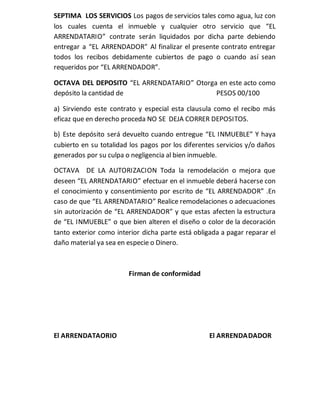 SEPTIMA LOS SERVICIOS Los pagos de servicios tales como agua, luz con
los cuales cuenta el inmueble y cualquier otro servicio que “EL
ARRENDATARIO” contrate serán liquidados por dicha parte debiendo
entregar a “EL ARRENDADOR” Al finalizar el presente contrato entregar
todos los recibos debidamente cubiertos de pago o cuando así sean
requeridos por “EL ARRENDADOR”.
OCTAVA DEL DEPOSITO “EL ARRENDATARIO” Otorga en este acto como
depósito la cantidad de PESOS 00/100
a) Sirviendo este contrato y especial esta clausula como el recibo más
eficaz que en derecho proceda NO SE DEJA CORRER DEPOSITOS.
b) Este depósito será devuelto cuando entregue “EL INMUEBLE” Y haya
cubierto en su totalidad los pagos por los diferentes servicios y/o daños
generados por su culpa o negligencia al bien inmueble.
OCTAVA DE LA AUTORIZACION Toda la remodelación o mejora que
deseen “EL ARRENDATARIO” efectuar en el inmueble deberá hacerse con
el conocimiento y consentimiento por escrito de “EL ARRENDADOR” .En
caso de que “EL ARRENDATARIO” Realice remodelaciones o adecuaciones
sin autorización de “EL ARRENDADOR” y que estas afecten la estructura
de “EL INMUEBLE” o que bien alteren el diseño o color de la decoración
tanto exterior como interior dicha parte está obligada a pagar reparar el
daño material ya sea en especie o Dinero.
Firman de conformidad
El ARRENDATAORIO El ARRENDADADOR
 