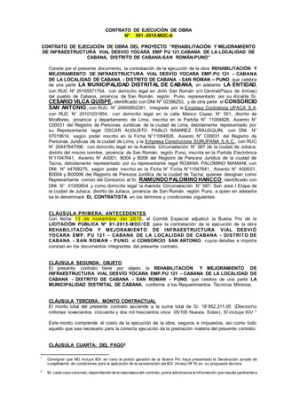 CONTRATO DE EJECUCIÓN DE OBRA
N° 001 -2015-MDC-A
CONTRATO DE EJECUCIÓN DE OBRA DEL PROYECTO “REHABILITACIÓN Y MEJORAMIENTO
DE INFRAESTRUCTURA VIAL DESVIO YOCARÁ EMP PU 121.CABANA DE LA LOCALIDAD DE
CABANA, DISTRITO DE CABANA-SAN ROMÁN-PUNO”
Conste por el presente documento, la contratación de la ejecución de la obra REHABILITACIÓN Y
MEJORAMIENTO DE INFRAESTRUCTURA VIAL DESVÍO YOCARA EMP.PU 121 – CABANA
DE LA LOCALIDAD DE CABANA - DISTRITO DE CABANA - SAN ROMAN – PUNO, que celebra
de una parte LA MUNICIPALIDAD DISTRITAL DE CABANA, en adelante LA ENTIDAD,
con RUC Nº 20165571704, con domicilio legal en Jirón San Román s/n Central(Plaza de Armas)
del pueblo de Cabana, provincia de San Román, región Puno, representado por su Alcalde Sr.
CESARIO VILCA QUISPE, identificado con DNI Nº 02396253, y de otra parte el CONSORCIO
SAN ANTONIO, con RUC. N° 20600852281, integrada por la Empresa Contratista UPACA S.A.
con RUC N° 20101031854, con domicilio legal en la calle Manco Capac N° 551, distrito de
Miraflores, provincia y departamento de Lima, inscrita en la Partida N° 11004828, Asiento N°
C00031 del Registro de Personas Jurídicas de la ciudad de Lima, debidamente representado por
su Representante legal OSCAR AUGUSTO PABLO RAMIREZ ERAUSQUIN, con DNI. N°
07019614, según poder inscrito en la Ficha N°11004828, Asiento N° C00031 del Registro de
Personas Jurídicas de la ciudad de Lima, y la Empresa Constructora SURUPANA S.A.C., con RUC
N° 20447647096, con domicilio legal en la Avenida Circunvalación N° 587 de la ciudad de Juliaca,
distrito del mismo nombre, provincia de San Román, región Puno, inscrita en la Partida Electrónica
N°11047641, Asiento N° A0001, B004 y B006 del Registro de Persona Jurídica de la ciudad de
Tacna, debidamente representado por su representante legal ROXANA PALOMINO MAMANI, con
DNI. N° 44768275, según poder inscrito en la Ficha N° Ficha N°11047641, Asiento N° A00001,
B0004 y B00006 del Registro de Persona Jurídica de la ciudad de Tacna; quienes designan como
Representante común del Consorcio al Sr. RAIMUNDO PALOMINO HANCCO, identificado con
DNI. N° 01500654 y como domicilio legal la Avenida Circunvalación N° 587- San José I Etapa de
la ciudad de Juliaca, distrito de Juliaca, provincia de San Román, región Puno, a quien en adelante
se le denominará EL CONTRATISTA en los términos y condiciones siguientes:
CLÁUSULA PRIMERA: ANTECEDENTES
Con fecha 13 de noviembre del 2015, el Comité Especial adjudicó la Buena Pro de la
LICITACIÓN PÚBLICA Nº 01-2015-MDC/CE para la contratación de la ejecución de la obra
REHABILITACIÓN Y MEJORAMIENTO DE INFRAESTRUCTURA VIAL DESVIÓ
YOCARA EMP. PU 121 – CABANA DE LA LOCALIDAD DE CABANA - DISTRITO DE
CABANA - SAN ROMAN - PUNO, al CONSORCIO SAN ANTONIO, cuyos detalles e importe
constan en los documentos integrantes del presente contrato.
CLÁUSULA SEGUNDA: OBJETO
El presente contrato tiene por objeto la REHABILITACIÓN Y MEJORAMIENTO DE
INFRAESTRUCTURA VIAL DESVÍO YOCARA EMP.PU 121 – CABANA DE LA LOCALIDAD DE
CABANA - DISTRITO DE CABANA - SAN ROMAN – PUNO, que celebra de una parte LA
MUNICIPALIDAD DISTRITAL DE CABANA, conforme a los Requerimientos Técnicos Mínimos.
CLÁUSULA TERCERA: MONTO CONTRACTUAL
El monto total del presente contrato asciende a la suma total de S/. 18´952,311.05 (Dieciocho
millones novecientos cincuenta y dos mil trescientos once 05/100 Nuevos Soles), SÍ incluye IGV.1
Este monto comprende el costo de la ejecución de la obra, seguros e impuestos, así como todo
aquello que sea necesario para la correcta ejecución de la prestación materia del presente contrato.
CLÁUSULA CUARTA: DEL PAGO2
1
Consignar que NO incluye IGV en caso el postor ganador de la Buena Pro haya presentado la Declaración Jurada de
cumplimiento de condiciones para la aplicación de la exoneración del IGV (Anexo Nº 8) en su propuesta técnica.
2
En cada caso concreto, dependiendo de la naturaleza del contrato, podrá adicionarse la información que resulte pertinente a
 
