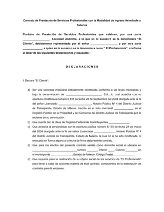 Contrato de Prestación de Servicios Profesionales con la Modalidad de Ingreso Asimilable a
Salarios
Contrato de Prestación de Servicios Profesionales que celebran, por una parte
__________________, Sociedad Anónima, a la que en lo sucesivo se le denominara “El
Cliente”, debidamente representado por el señor __________________ y por otra parte
_____________, a quien en lo sucesivo se le denominara como “ El Profesionista”, conforme
al tenor de las siguientes declaraciones y cláusulas:
D E C L A R A C I O N E S
I. Declara “El Cliente”:
a) Ser una sociedad mexicana debidamente constituida conforme a las leyes mexicanas y
bajo la denominación de ________________________, S.A., lo cual acredita con su
escritura constitutiva número 6,135 de fecha 28 de Septiembre del 2004 otorgada ante la fe
del señor Licenciado ______________________, Notario Público Nº 4 del Distrito Judicial
de Tlalnepantla, Estado de México, inscrita en el folio mercantil _____________ en el
Registro Público de la Propiedad y del Comercio del Distrito Judicial de Tlalnepantla por lo
reciente de su constitución.
b) Que cuenta con la clave de Registro Federal de Contribuyentes ______________.
c) Que acredita la personalidad con la escritura pública número 6,135 de fecha 28 de marzo
del 2004 otorgada ante la fe del señor Licenciado ______________, Notario Público Nº 4
del Distrito Judicial de Tlalnepantla, Estado de México, la cual no le ha sido modificada, ni
revocada en forma alguna a la fecha de firma del presente contrato.
d) Que para los efectos del presente contrato señala como domicilio social el ubicado en
______________________________numero _______, interior ____, Colonia ________ en
el municipio de ______________, Estado de México, Código Postal______________ .
e) Que requiere para la realización de su objeto social de los servicios de “El Profesionista”
para llevar a cabo las acciones materia de este contrato, consistentes en la elaboración de
contratos para la empresa.
 