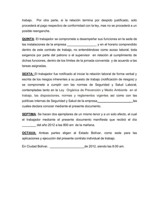 trabajo.   Por otra parte, si la relación termina por despido justificado, solo
procederá al pago respectivo de conformidad con la ley, mas no se procederá a un
posible reenganche.

QUINTA: El trabajador se compromete a desempeñar sus funciones en la sede de
las instalaciones de la empresa _________________ y en el horario comprendido
dentro de este contrato de trabajo, no entendiéndose como acoso laboral, toda
exigencia por parte del patrono o el supervisor en relación al cumplimiento de
dichas funciones, dentro de los límites de la jornada convenida y de acuerdo a las
tareas asignadas.

SEXTA: El trabajador fue notificado al iniciar la relación laboral de forma verbal y
escrita de los riesgos inherentes a su puesto de trabajo (notificación de riesgos) y
se compromete a cumplir con las normas de Seguridad y Salud Laboral,
contempladas tanto en la Ley Orgánica de Prevención y Medio Ambiente en el
trabajo, las disposiciones, normas y reglamentos vigentes así como con las
políticas internas de Seguridad y Salud de la empresa __________________, las
cuales declara conocer mediante el presente documento.

SEPTIMA: Se hacen dos ejemplares de un mismo tenor y a un solo efecto, el cual
el trabajador mediante el presente documento manifiesta que recibió el día
________ del año 2012 a las 800 am de la mañana.

OCTAVA: Ambas partes eligen al Estado Bolívar, como sede para las
aplicaciones y ejecución del presente contrato individual de trabajo.

En Ciudad Bolívar, ____________________de 2012, siendo las 8:00 am.
 