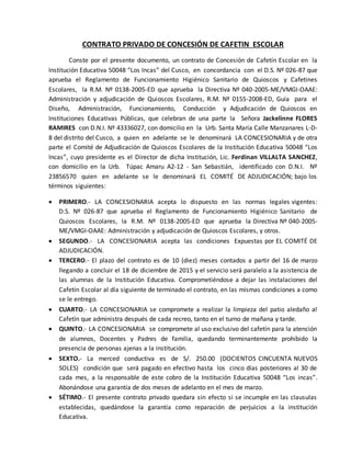 CONTRATO PRIVADO DE CONCESIÓN DE CAFETIN ESCOLAR
Conste por el presente documento, un contrato de Concesión de Cafetín Escolar en la
Institución Educativa 50048 “Los Incas” del Cusco, en concordancia con el D.S. Nº 026-87 que
aprueba el Reglamento de Funcionamiento Higiénico Sanitario de Quioscos y Cafetines
Escolares, la R.M. Nº 0138-2005-ED que aprueba la Directiva Nº 040-2005-ME/VMGI-OAAE:
Administración y adjudicación de Quioscos Escolares, R.M. Nº 0155-2008-ED, Guía para el
Diseño, Administración, Funcionamiento, Conducción y Adjudicación de Quioscos en
Instituciones Educativas Públicas, que celebran de una parte la Señora Jackelinne FLORES
RAMIRES con D.N.I. Nº 43336027, con domicilio en la Urb. Santa María Calle Manzanares L-D-
8 del distrito del Cusco, a quien en adelante se le denominará LA CONCESIONARIA y de otra
parte el Comité de Adjudicación de Quioscos Escolares de la Institución Educativa 50048 “Los
Incas”, cuyo presidente es el Director de dicha Institución, Lic. Ferdinan VILLALTA SANCHEZ,
con domicilio en la Urb. Túpac Amaru A2-12 - San Sebastián, identificado con D.N.I. Nº
23856570 quien en adelante se le denominará EL COMITÉ DE ADJUDICACIÓN; bajo los
términos siguientes:
 PRIMERO.- LA CONCESIONARIA acepta lo dispuesto en las normas legales vigentes:
D.S. Nº 026-87 que aprueba el Reglamento de Funcionamiento Higiénico Sanitario de
Quioscos Escolares, la R.M. Nº 0138-2005-ED que aprueba la Directiva Nº 040-2005-
ME/VMGI-OAAE: Administración y adjudicación de Quioscos Escolares, y otros.
 SEGUNDO.- LA CONCESIONARIA acepta las condiciones Expuestas por EL COMITÉ DE
ADJUDICACIÓN.
 TERCERO.- El plazo del contrato es de 10 (diez) meses contados a partir del 16 de marzo
llegando a concluir el 18 de diciembre de 2015 y el servicio será paralelo a la asistencia de
las alumnas de la Institución Educativa. Comprometiéndose a dejar las instalaciones del
Cafetín Escolar al día siguiente de terminado el contrato, en las mismas condiciones a como
se le entrego.
 CUARTO.- LA CONCESIONARIA se compromete a realizar la limpieza del patio aledaño al
Cafetín que administra después de cada recreo, tanto en el turno de mañana y tarde.
 QUINTO.- LA CONCESIONARIA se compromete al uso exclusivo del cafetín para la atención
de alumnos, Docentes y Padres de familia, quedando terminantemente prohibido la
presencia de personas ajenas a la institución.
 SEXTO.- La merced conductiva es de S/. 250.00 (DOCIENTOS CINCUENTA NUEVOS
SOLES) condición que será pagado en efectivo hasta los cinco días posteriores al 30 de
cada mes, a la responsable de este cobro de la Institución Educativa 50048 “Los incas”.
Abonándose una garantía de dos meses de adelanto en el mes de marzo.
 SÉTIMO.- El presente contrato privado quedara sin efecto si se incumple en las clausulas
establecidas, quedándose la garantía como reparación de perjuicios a la institución
Educativa.
 