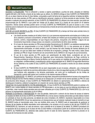 ACCESO Y UTILIZACIÓN.- Para la utilización y acceso a cajeros automáticos y puntos de venta, ubicados en distintos
lugares del país y del mundo a través de las redes que se utilicen, EL BANCO entrega al (los) CLIENTE (S) FINANCIERO
(S), en un plazo máximo de tres (3) días hábiles, computable a partir de fecha de la respectiva solicitud, la tarjeta de débito,
además de una clave secreta y/o PIN, para su identificación personal, creada en la forma prevista en este contrato. Para
acceder a cualquier otro servicio adicional, el (los) CLIENTE (S) FINANCIERO (S) utilizará una clave secreta, que podrá ser
proporcionada por EL BANCO o que podrá ser creada por él (ellos) mismo (s) a través de una opción en el sistema
respectivo. Dichas claves secretas podrán servir a él (los) CLIENTE (S) FINANCIERO (S) para el acceso a uno o más
sistemas para la realización de sus operaciones y/o transacciones a través de servicios adicionales de acuerdo a definiciones
de EL BANCO.
USO DE LA CLAVE SECRETA y/o PIN.- El (los) CLIENTE (S) FINANCIERO (S) a tiempo de firmar este contrato toma (n)
conocimiento de lo siguiente:
 Las claves secretas creadas por él (ellos) mismo (s) o por personas expresamente autorizadas por el (ellos) son
de su absoluto y exclusivo conocimiento, al haber sido creadas por medios que se encuentran bajo su exclusivo
dominio, control y responsabilidad, sin que ninguna otra persona, incluyendo a EL BANCO o alguno de sus
funcionarios haya tenido o tenga acceso a la creación y conocimiento de dicha clave secreta.
 En el caso de claves secretas y/o PIN proporcionadas físicamente por EL BANCO, se establece expresamente
que éstas son proporcionadas al (a los) CLIENTE (S) FINANCIERO (S) o a las personas por él (ellos)
expresamente autorizadas, en sobre cerrado y que las mismas han sido creadas de manera aleatoria por el
sistema, sin que sus datos sean visibles al momento de la impresión y entrega. Por este motivo, estas claves
secretas y/o PIN en ningún momento son de conocimiento de EL BANCO ni de ninguno de sus funcionarios.
 El uso de la clave secreta y/o PIN cuenta con autenticación de doble factor, cumpliendo así con los
Requerimientos Operativos Mínimos de Seguridad para Instrumentos Electrónicos de Pago conforme la
normativa emitida por el Banco Central de Bolivia, por lo que cuenta con medidas de seguridad que garantizan
su integridad, confidencialidad y autentificación siendo responsabilidad de EL BANCO la seguridad electrónica
de los sistemas a los cuales El (los) CLIENTE (S) FINANCIERO (S) accedan a través de sus claves secretas
y/o PIN.
 El (los) CLIENTE (S) FINANCIERO (S) es (son) responsable (s) por el acceso, utilización, uso y transacción
realizada por medio de los servicios adicionales a través de su clave de seguridad secreta y/o PIN o de aquellas
que hubieran sido asignadas a los terceros autorizados, así como por la modificación de los límites de
transacción cuando éste (estos) así lo solicite (n) de manera expresa al Banco.
BLOQUEO DE SERVICIOS.- EL BANCO, por políticas de seguridad, bloqueará automáticamente el acceso a los respectivos
sistemas después de tres intentos fallidos o erróneos en la introducción y/o emisión de las claves secretas y/o PIN. En caso
de producirse dicho bloqueo, el (los) CLIENTE (S) FINANCIERO (S) deberá (n) apersonarse a EL BANCO a efectos de
desbloquear el sistema y obtener la asignación y/o creación de nuevas claves secretas y/o PIN.
TARJETAS Y/O CLAVE SECRETA Y/O PIN ADICIONALES.- El (los) CLIENTE (S) FINANCIERO(S) podrá (n) solicitar a EL
BANCO una o varias tarjetas y/o claves secretas y/o PIN adicionales o, en los casos en que los sistemas tecnológicos así
lo permitan, crear nuevas claves secretas para que sean utilizadas por el (los) CLIENTE (S) FINANCIERO (S) o por la (s)
persona (s) expresamente autorizada (s) por él (ellos).
PÉRDIDA O EXTRAVÍO Y REPOSICION.-En caso de pérdida, destrucción o extravío de las claves de acceso al sistema
y/o tarjetas de débito de él (los) CLIENTE (S) FINANCIERO (S) o de las claves o tarjetas adicionales que éste (éstos) hubiere
(n) solicitado en favor de otras personas, se deberá dar aviso inmediato a EL BANCO, resultando responsable (s) el (los)
CLIENTE (S) FINANCIERO (S) por las operaciones y/o transacciones que se hubieran realizado hasta el momento en que
EL BANCO reciba el mencionado aviso. Una vez recibido dicho aviso, EL BANCO será el responsable de gestionar el
bloqueo de las tarjetas de débito reportadas como extraviadas y los accesos a la (s) cuenta (s) del (de los) CLIENTE (S)
FINANCIERO (S). Asimismo, en caso de extravío, robo o pérdida de la (s) tarjeta (s) de débito, EL BANCO procederá con
la reposición de la (s) misma (s) en el plazo de tres (3) días hábiles a computarse a partir de la solicitud escrita del (de los)
CLIENTE (S) FINANCIERO (S), debiendo éste (estos) asumir el costo de dicha reposición, conforme lo previsto en la
cláusula de Comisiones de este contrato.
 