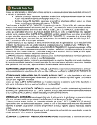 En caso que la (s) tarjeta (s) de débito hubiera (n) sido retenida (s) en cajeros automáticos, la devolución de la (s) misma (s)
se efectuará en los siguientes plazos:
 Dentro de los cinco (5) días hábiles siguientes a la retención de la tarjeta de débito en caso en que ésta se
hubiera producido en un cajero automático propio de EL BANCO.
 Dentro de los diez (10) días hábiles siguientes a la retención de la tarjeta de débito en caso en que ésta se
hubiera producido en un cajero automático ajeno a EL BANCO.
En ambos casos, el (los) CLIENTE (S) FINANCIERO (S) tendrá un plazo de diez (10) días hábiles adicionales para obtener
la devolución de la tarjeta de débito; vencido dicho plazo, EL BANCO procederá con la destrucción de la tarjeta de débito,
debiendo efectuarse directamente la reposición de la misma, si el (los) CLIENTE (S) FINANCIERO (S) así lo desea (n).
En caso que se proceda a la reposición de una tarjeta de débito destruida, los costos correspondientes a dicha reposición
serán por cuenta y cargo de él (los) CLIENTE (S) FINANCIERO (S) cuando la reposición tenga como origen la retención en
un cajero automático por errores atribuibles a el (los) CLIENTE (S) FINANCIERO (S). La reposición de la tarjeta de débito
estará exenta de pago alguno cuando ésta deba efectuarse por causa de una retención en cajero automático propio de EL
BANCO producida por fallas de dicho cajero automático.
La (s) renovación (es) de la (s) tarjeta (s) de débito por vencimiento del plazo de vigencia de ésta (s), se efectuarán dentro
del tres (3) días hábiles siguientes a la solicitud respectiva, sin costo alguno para el (los) CLIENTE (S) FINANCIERO (S).
USO DE TERMINALES.- Es responsabilidad del (de los) CLIENTE (S) FINANCIERO (S) el uso de la clave secreta y/o PIN
asignado a él (ellos) o a terceros expresamente autorizados en equipos telefónicos o informáticos con sistemas de memoria
o retención del último número introducido, que implique el riesgo que un tercero no autorizado realice, en dicho equipo,
operaciones y/o transacciones con la respectiva clave secreta y/o PIN.
EL BANCO cuenta con las medidas de seguridad necesarias para la transferencia electrónica de información y transacción
electrónica de fondos, de acuerdo a normas de seguridad establecidas.
Los servicios bancarios prestados a través de los servicios adicionales se encuentran disponibles en el horario y condiciones
de cierre diario establecido para cada uno de dichos servicios. En caso que el servicio adicional no se encuentre disponible,
debe apersonarse a las Sucursales y agencias del Banco en los horarios de atención establecidos.
DÉCIMA PRIMERA:(MODIFICACIONES UNILATERALES) EL BANCO no puede modificar unilateralmente los términos y
condiciones pactadas en el presente contrato, salvo que dicha modificación beneficie al (a los)CLIENTE(S)FINANCIERO (S).
DÉCIMA SEGUNDA: (INEMBARGABILIDAD DE CAJAS DE AHORRO Y LÍMITE) Los fondos depositados en la (s) cuenta
(s) de caja de ahorro serán inembargables hasta el monto que establezca la normativa regulatoria vigente. Dicho límite no
alcanzará a las obligaciones alimenticias.
En caso que el (los) CLIENTE (S) FINANCIERO (S) sea (n) persona (s) jurídica (s) o colectiva (s), los fondos depositados en
la (s) cuenta (s) de caja de ahorro no gozan del beneficio de inembargabilidad.
DÉCIMA TERCERA: (ACREDITACIÓN ERRÓNEA) En el caso que EL BANCO acreditara erróneamente algún monto en la
(s) cuenta (s) de Caja de Ahorro del (de los) CLIENTE (S) FINANCIERO (S), éste podrá revertir el depósito comunicando al
(a los) CLIENTE (S) FINANCIERO (S) el débito efectuado y la razón que motivó el mismo.
DECIMA CUARTA: (COMISIONES) La apertura y administración de la (s) cuenta (s) de caja de ahorro no genera comisiones,
salvo en el caso de excepción que sea establecido en la Recopilación de Normas para Servicios Financieros.
El Banco cobrará, de acuerdo a tarifario, por los servicios adicionales que el (los) CLIENTE (S) FINANCIERO (S) solicita (n)
expresamente, como ser la emisión de Extractos de Cuenta o en caso de consulta de saldos efectuados directamente en
plataforma de atención, y que resulten adicionales a lo previsto en la cláusula Vigésima Segunda inciso c) del presente
contrato.
El (los) CLIENTE (S) FINANCIERO (S) deberá pagar la tarifa establecida por la emisión de nuevas tarjetas en caso de
extravío, sustracción, robo o emisión de tarjetas adicionales.
DÉCIMA QUINTA: (CLAUSURA Y PRESCRIPCIÓN POR INACTIVIDAD) De conformidad a lo establecido en el artículo
 