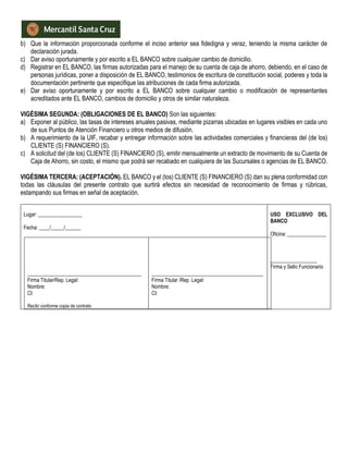 b) Que la información proporcionada conforme el inciso anterior sea fidedigna y veraz, teniendo la misma carácter de
declaración jurada.
c) Dar aviso oportunamente y por escrito a EL BANCO sobre cualquier cambio de domicilio.
d) Registrar en EL BANCO, las firmas autorizadas para el manejo de su cuenta de caja de ahorro, debiendo, en el caso de
personas jurídicas, poner a disposición de EL BANCO, testimonios de escritura de constitución social, poderes y toda la
documentación pertinente que especifique las atribuciones de cada firma autorizada.
e) Dar aviso oportunamente y por escrito a EL BANCO sobre cualquier cambio o modificación de representantes
acreditados ante EL BANCO, cambios de domicilio y otros de similar naturaleza.
VIGÉSIMA SEGUNDA: (OBLIGACIONES DE EL BANCO) Son las siguientes:
a) Exponer al público, las tasas de intereses anuales pasivas, mediante pizarras ubicadas en lugares visibles en cada uno
de sus Puntos de Atención Financiero u otros medios de difusión.
b) A requerimiento de la UIF, recabar y entregar información sobre las actividades comerciales y financieras del (de los)
CLIENTE (S) FINANCIERO (S).
c) A solicitud del (de los) CLIENTE (S) FINANCIERO (S), emitir mensualmente un extracto de movimiento de su Cuenta de
Caja de Ahorro, sin costo, el mismo que podrá ser recabado en cualquiera de las Sucursales o agencias de EL BANCO.
VIGÉSIMA TERCERA: (ACEPTACIÓN). EL BANCO y el (los) CLIENTE (S) FINANCIERO (S) dan su plena conformidad con
todas las cláusulas del presente contrato que surtirá efectos sin necesidad de reconocimiento de firmas y rúbricas,
estampando sus firmas en señal de aceptación.
Lugar: _________________
Fecha: ____/_____/______
____________________________________________
Firma Titular/Rep. Legal:
Nombre:
CI:
Recibí conforme copia de contrato
___________________________________________
Firma Titular /Rep. Legal:
Nombre:
CI:
USO EXCLUSIVO DEL
BANCO
Oficina: _______________
__________________
Firma y Sello Funcionario
 