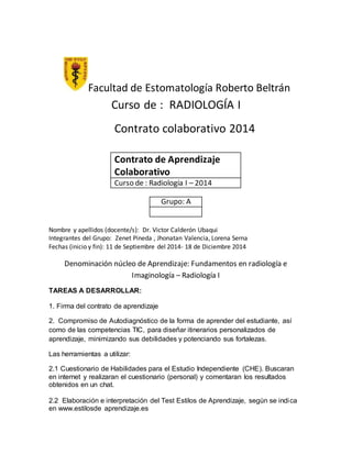 Facultad de Estomatología Roberto Beltrán 
Curso de : RADIOLOGÍA I 
Contrato colaborativo 2014 
Contrato de Aprendizaje 
Colaborativo 
Curso de : Radiología I – 2014 
Grupo: A 
Nombre y apellidos (docente/s): Dr. Victor Calderón Ubaqui 
Integrantes del Grupo: Zenet Pineda , Jhonatan Valencia, Lorena Serna 
Fechas (inicio y fin): 11 de Septiembre del 2014- 18 de Diciembre 2014 
Denominación núcleo de Aprendizaje: Fundamentos en radiología e 
Imaginología – Radiología I 
TAREAS A DESARROLLAR: 
1. Firma del contrato de aprendizaje 
2. Compromiso de Autodiagnóstico de la forma de aprender del estudiante, así 
como de las competencias TIC, para diseñar itinerarios personalizados de 
aprendizaje, minimizando sus debilidades y potenciando sus fortalezas. 
Las herramientas a utilizar: 
2.1 Cuestionario de Habilidades para el Estudio Independiente (CHE). Buscaran 
en internet y realizaran el cuestionario (personal) y comentaran los resultados 
obtenidos en un chat. 
2.2 Elaboración e interpretación del Test Estilos de Aprendizaje, según se indica 
en www.estilosde aprendizaje.es 
 