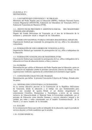 CLÁUSULA Nº 1
DEFINICIONES:

1.1.- LAS PARTES QUE CONVIENEN Y SE OBLIGAN:
Ministerio del Poder Popular para la Educación (MPPE), Sindicato Nacional Fuerza
Unitaria Magisterial (SINAFUM), Federación de Educadores de Venezuela (FEV) y
Federación Venezolana de Maestros (FVM).

1.2.- INSTITUTO DE PREVISIÓN Y ASISTENCIA SOCIAL DEL MAGISTERIO
VENEZOLANO (IPASME):
Órgano del Estado Bolivariano de Venezuela, en el área de la Educación de la
asistencia y protección social e integral de los Educadores.

1.3.- SINDICATO NACIONAL FUERZA UNITARIA MAGISTERIAL (SINAFUM):
Organización Sindical que reuniendo los prerequisitos de Ley, afilia a los educadores
venezolanos.

1.4.- FEDERACIÓN DE EDUCADORES DE VENEZUELA (FEV):
Organización Sindical que reuniendo los prerrequisitos de Ley, afilia a trabajadores de
la educación.

1.5.- FEDERACIÓN VENEZOLANA DE MAESTROS (FVM):
Organización Sindical que reuniendo los prerequisitos de Ley, afilia a trabajadores de la
educación en el área de educación técnica, a fines y conexos.

1.6.- PATRONO:
Denominación que califica al Ministerio del Poder Popular para la Educación, quien en
su condición de empleador celebra la presente convención colectiva de trabajo, con las
organizaciones sindicales signatarias de conformidad con la normativa legal vigente.

1.7.- CONVENCIÓN COLECTIVA DE TRABAJO:
Denominación, que define la presente Convención Colectiva de Trabajo, firmada entre
las partes.

1.8.- SISTEMA EDUCATIVO PARA LA CIUDADANÍA:
En la sistema educativo previsto en la Constitución de la República Bolivariana
de Venezuela, donde la educación y el trabajo son ejes fundamentales, para
lograr una sociedad de iguales. Donde el ser domine integralmente el
conocimiento Científico, Humanístico y Tecnológico, a través de un sistema
inclusivo de Educación desde el Maternal hasta la Universidad; cumpliendo con el
precepto de Educación como derecho Humano y servicio educativo integral y de
calidad, por todas y todos concatenado con el modelo Económico-Social de la
Nación y el nuevo modelo de la Sociedad.

1.9.- SUELDO:
Es la remuneración básica que recibe un trabajador de la educación, según la jornada de
servicio docente y el título académico que lo acredite.

1.10.- FUERO SINDICAL:
 