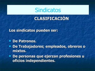 CLASIFICACIÓN Los sindicatos pueden ser:  De Patronos. De Trabajadores; empleados, obreros o mixtos. De personas que ejerzan profesiones u oficios independientes.   Sindicatos 