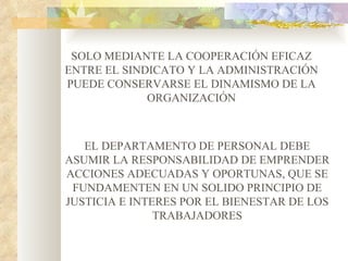SOLO MEDIANTE LA COOPERACIÓN EFICAZ
ENTRE EL SINDICATO Y LA ADMINISTRACIÓN
PUEDE CONSERVARSE EL DINAMISMO DE LA
             ORGANIZACIÓN



   EL DEPARTAMENTO DE PERSONAL DEBE
ASUMIR LA RESPONSABILIDAD DE EMPRENDER
ACCIONES ADECUADAS Y OPORTUNAS, QUE SE
 FUNDAMENTEN EN UN SOLIDO PRINCIPIO DE
JUSTICIA E INTERES POR EL BIENESTAR DE LOS
               TRABAJADORES
 