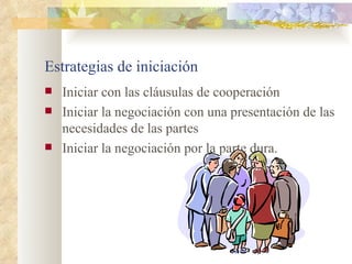 Estrategias de iniciación
   Iniciar con las cláusulas de cooperación
   Iniciar la negociación con una presentación de las
    necesidades de las partes
   Iniciar la negociación por la parte dura.
 
