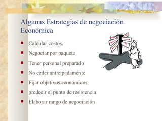 Algunas Estrategias de negociación
Económica
   Calcular costos.
   Negociar por paquete
   Tener personal preparado
   No ceder anticipadamente
   Fijar objetivos económicos
   predecir el punto de resistencia
   Elaborar rango de negociación
 