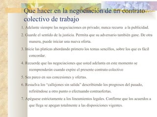 Que hacer en la negociación de un contrato
 colectivo de trabajo
1. Adelante siempre las negociaciones en privado; nunca recurra a la publicidad.
2. Guarde el sentido de la justicia. Permita que su adversario también gane. De otra
     manera, puede iniciar una nueva oferta.
3. Inicie las platicas abordando primero los temas sencillos, sobre los que es fácil
     concordar.
4. Recuerde que las negociaciones que usted adelanta en este momento se
     reemprenderán cuando expire el presente contrato colectivo
5. Sea parco en sus concesiones y ofertas.
6. Resuelva los “callejones sin salida” describiendo los progresos del pasado,
     refiriéndose a otro punto o efectuando contraofertas.
7. Apéguese estrictamente a los lineamientos legales. Confirme que los acuerdos a
     que llega se apegan totalmente a las disposiciones vigentes.
 