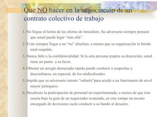 Que NO hacer en la negociación de un
contrato colectivo de trabajo
1. No llegue al limite de las ofertas de inmediato. Su adversario siempre pensará
     que usted puede legar “más allá”.
2. Evite siempre llegar a un “no” absoluto, a menos que su organización le brinde
     total respaldo.
3. Nunca falte a la confidencialidad. Si la otra persona respeta su discreción, usted
     tiene un punto a su favor.
4. Obtener un arreglo demasiado rápido puede conducir a sospechas y
     desconfianza, en especial, de los sindicalizados.
5. Impida que su adversario intente “saltarlo”para acudir a un funcionario de nivel
     mayor jerárquico.
6. Desaliente la participación de personal no experimentado, a menos de que éste
     ocurra bajo la guía de un negociador avanzado, en este campo un novato
     encargado de decisiones suele conducir a su bando al desastre.
 