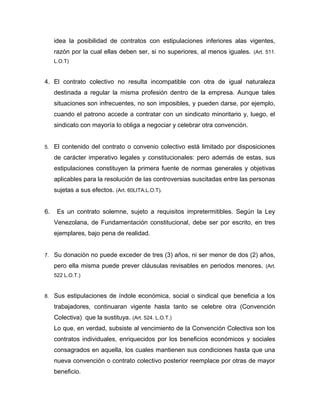 idea la posibilidad de contratos con estipulaciones inferiores alas vigentes,
razón por la cual ellas deben ser, si no superiores, al menos iguales. (Art. 511.
L.O.T)
4. El contrato colectivo no resulta incompatible con otra de igual naturaleza
destinada a regular la misma profesión dentro de la empresa. Aunque tales
situaciones son infrecuentes, no son imposibles, y pueden darse, por ejemplo,
cuando el patrono accede a contratar con un sindicato minoritario y, luego, el
sindicato con mayoría lo obliga a negociar y celebrar otra convención.
5. El contenido del contrato o convenio colectivo está limitado por disposiciones
de carácter imperativo legales y constitucionales: pero además de estas, sus
estipulaciones constituyen la primera fuente de normas generales y objetivas
aplicables para la resolución de las controversias suscitadas entre las personas
sujetas a sus efectos. (Art. 60LITA.L.O.T).
6. Es un contrato solemne, sujeto a requisitos impretermitibles. Según la Ley
Venezolana, de Fundamentación constitucional, debe ser por escrito, en tres
ejemplares, bajo pena de realidad.
7. Su donación no puede exceder de tres (3) años, ni ser menor de dos (2) años,
pero ella misma puede prever cláusulas revisables en periodos menores. (Art.
522 L.O.T.)
8. Sus estipulaciones de índole económica, social o sindical que beneficia a los
trabajadores, continuaran vigente hasta tanto se celebre otra (Convención
Colectiva) que la sustituya. (Art. 524. L.O.T.)
Lo que, en verdad, subsiste al vencimiento de la Convención Colectiva son los
contratos individuales, enriquecidos por los beneficios económicos y sociales
consagrados en aquella, los cuales mantienen sus condiciones hasta que una
nueva convención o contrato colectivo posterior reemplace por otras de mayor
beneficio.
 