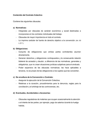 Contenido del Contrato Colectivo
Contiene las siguientes cláusulas:
a) Normativas:
- Integradas por cláusulas de carácter económico y social destinadas a
incorporarse en los contratos individuales del trabajo.
- Cláusulas de mayor importancia en todo el contrato.
- Le imprime carácter de fuente de derecho objetivo a la convención (Art. 60
L.O.T.).
b) Obligaciones:
- Conjunto de obligaciones que ambas partes contratantes asumen
directamente.
- Generan derechos y obligaciones contrapuestos y la consecuente relación
bilateral de acreedor y deudor, a diferencia de las normativas, generales y
obligatorios, que no crean situaciones jurídicas subjetivas para el sindicato.
- Poder expansivo de las cláusulas normativas: las hace aplicables a
terceros, no es propio de las obligaciones a los sujetos que las conciertan.
c) De envoltura de la Convención o Contrato:
- Aseguran la ejecución de la Convención Colectiva.
- Relativas a la duración, procedimientos para la denuncia, reglas para la
conciliación y el arbitraje de las controversias, etc.
d) Eventuales, Accidentales o Accesorias:
- Cláusulas reguladoras de materias que ocupan ocasionalmente la atención
o el interés de las partes: por ejemplo, pago de salarios durante la huelga
habida.
 