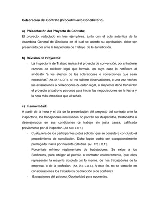 Celebración del Contrato (Procedimiento Conciliatorio)
a) Presentación del Proyecto de Contrato:
El proyecto, redactado en tres ejemplares, junto con el acta autentica de la
Asamblea General de Sindicato en el cual se acordó su aprobación, debe ser
presentado por ante la Inspectoría de Trabajo de la Jurisdicción.
b) Revisión de Proyectos:
- La Inspectoría de Trabajo revisará el proyecto de convención, por si hubiere
razones de carácter legal que formula, en cuyo caso lo notificara al
sindicato “a los efectos de las aclaraciones o correcciones que sean
necesarias” (Art. 517. L.O.T). si no hubiere observaciones, o una vez hechas
las aclaraciones o correcciones de orden legal, el Inspector debe transcribir
el proyecto al patrono patronos para iniciar las negociaciones en la fecha y
la hora más inmediata que él señale.
c) Inamovilidad:
A partir de la hora y el día de la presentación del proyecto del contrato ante la
inspectoría, los trabajadores interesados no podrán ser despedidos, trasladados o
desmejorados en sus condiciones de trabajo sin justa causa, calificada
previamente por el Inspector. (Art. 520. L.O.T.)
- Cualquiera de los participantes podrá solicitar que se considere concluido el
procedimiento de conciliación. Dicho lapso podrá ser excepcionalmente
prorrogado hasta por noventa (90) días. (Art. 170.L.O.T.).
- Porcentaje mínimo reglamentario de trabajadores: Se exige a los
Sindicatos, para obligar al patrono a contratar colectivamente, que ellos
representen la mayoría absoluta por lo menos, de los trabajadores de la
empresa, o de la profesión. (Art. 514. L.O.T.). A este fin, no se tomarán en
consideraciones los trabaderos de dirección o de confianza.
- Excepciones del patrono. Oportunidad para oponerlas.
 