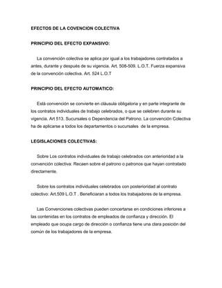 EFECTOS DE LA COVENCION COLECTIVA
PRINCIPIO DEL EFECTO EXPANSIVO:
La convención colectiva se aplica por igual a los trabajadores contratados a
antes, durante y después de su vigencia. Art. 508-509. L.O.T. Fuerza expansiva
de la convención colectiva. Art. 524 L.O.T
PRINCIPIO DEL EFECTO AUTOMATICO:
Está convención se convierte en cláusula obligatoria y en parte integrante de
los contratos individuales de trabajo celebrados, o que se celebren durante su
vigencia. Art 513. Sucursales o Dependencia del Patrono. La convención Colectiva
ha de aplicarse a todos los departamentos o sucursales de la empresa.
LEGISLACIONES COLECTIVAS:
Sobre Los contratos individuales de trabajo celebrados con anterioridad a la
convención colectiva: Recaen sobre el patrono o patronos que hayan contratado
directamente.
Sobre los contratos individuales celebrados con posterioridad al contrato
colectivo: Art.509 L.O.T . Beneficiaran a todos los trabajadores de la empresa.
Las Convenciones colectivas pueden concertarse en condiciones inferiores a
las contenidas en los contratos de empleados de confianza y dirección. El
empleado que ocupa cargo de dirección o confianza tiene una clara posición del
común de los trabajadores de la empresa.
 
