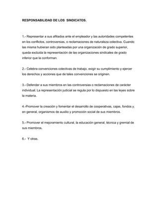 RESPONSABILIDAD DE LOS SINDICATOS.
1.- Representar a sus afiliados ante el empleador y las autoridades competentes
en los conflictos, controversias, o reclamaciones de naturaleza colectiva. Cuando
las misma hubieran sido planteadas por una organización de grado superior,
queda excluida la representación de las organizaciones sindicales de grado
inferior que la conforman.
2.- Celebra convenciones colectivas de trabajo, exigir su cumplimiento y ejercer
los derechos y acciones que de tales convenciones se originen.
3.- Defender a sus miembros en las controversias o reclamaciones de carácter
individual. La representación judicial se regula por lo dispuesto en las leyes sobre
la materia.
4.-Promover la creación y fomentar el desarrollo de cooperativas, cajas, fondos y,
en general, organismos de auxilio y promoción social de sus miembros.
5.- Promover el mejoramiento cultural, la educación general, técnica y gremial de
sus miembros.
6.- Y otras.
 